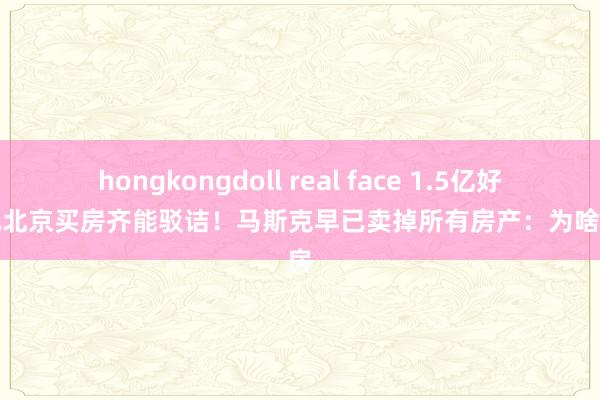 hongkongdoll real face 1.5亿好意思元北京买房齐能驳诘！马斯克早已卖掉所有房产：为啥要买房