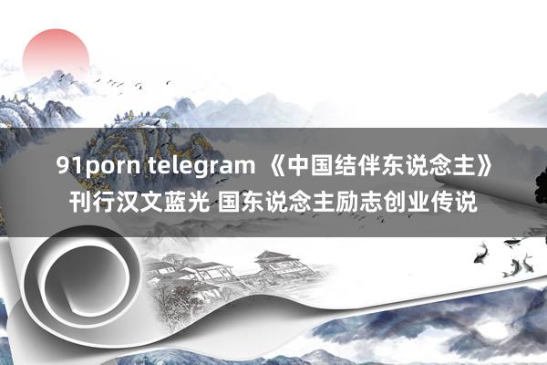 91porn telegram 《中国结伴东说念主》刊行汉文蓝光 国东说念主励志创业传说