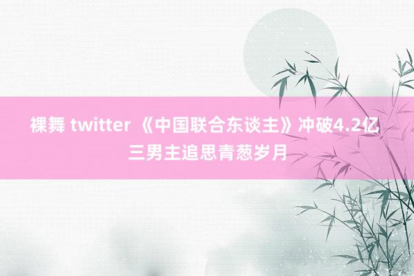 裸舞 twitter 《中国联合东谈主》冲破4.2亿 三男主追思青葱岁月