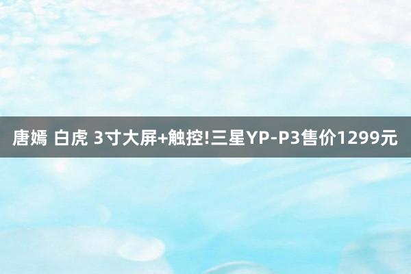 唐嫣 白虎 3寸大屏+触控!三星YP-P3售价1299元