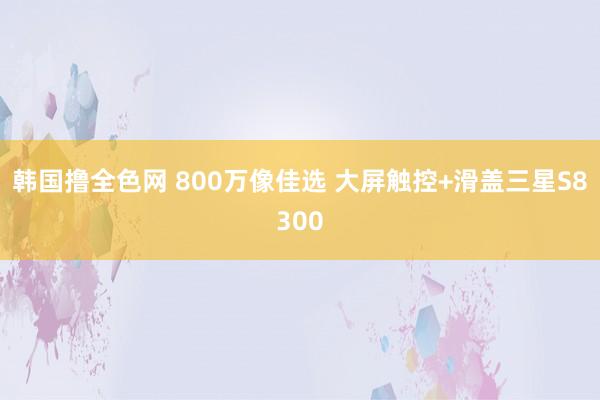 韩国撸全色网 800万像佳选 大屏触控+滑盖三星S8300