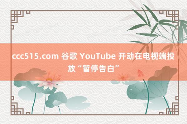 ccc515.com 谷歌 YouTube 开动在电视端投放“暂停告白”