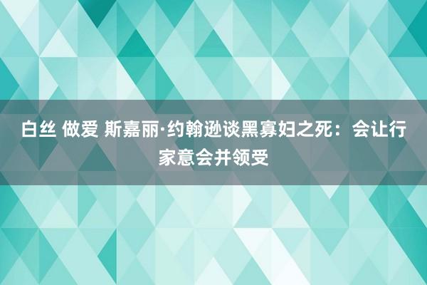 白丝 做爱 斯嘉丽·约翰逊谈黑寡妇之死：会让行家意会并领受