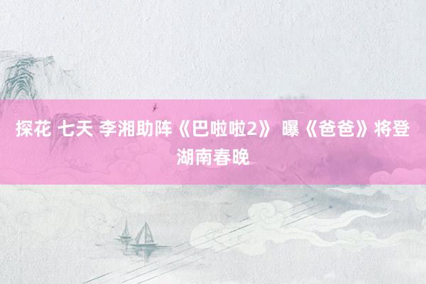 探花 七天 李湘助阵《巴啦啦2》 曝《爸爸》将登湖南春晚