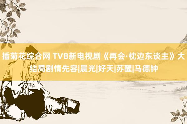 插菊花综合网 TVB新电视剧《再会·枕边东谈主》大结局剧情先容|晨光|好天|苏醒|马德钟