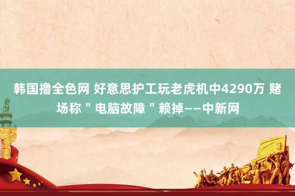 韩国撸全色网 好意思护工玩老虎机中4290万 赌场称＂电脑故障＂赖掉——中新网