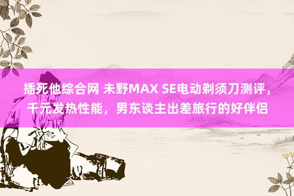 插死他综合网 未野MAX SE电动剃须刀测评，千元发热性能，男东谈主出差旅行的好伴侣