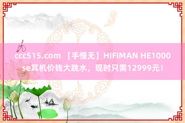 ccc515.com 【手慢无】HIFIMAN HE1000se耳机价钱大跳水，现时只需12999元！