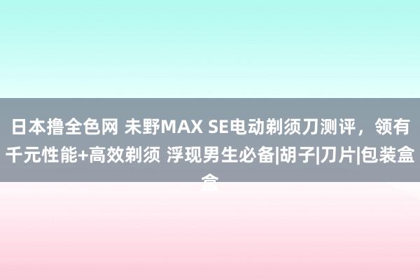 日本撸全色网 未野MAX SE电动剃须刀测评，领有千元性能+高效剃须 浮现男生必备|胡子|刀片|包装盒