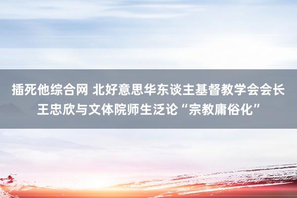 插死他综合网 北好意思华东谈主基督教学会会长王忠欣与文体院师生泛论“宗教庸俗化”