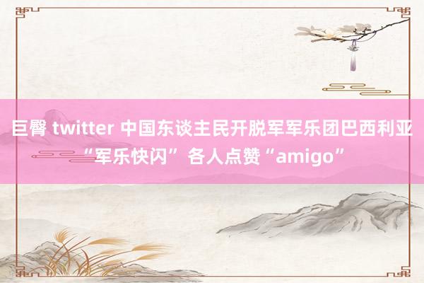 巨臀 twitter 中国东谈主民开脱军军乐团巴西利亚“军乐快闪” 各人点赞“amigo”