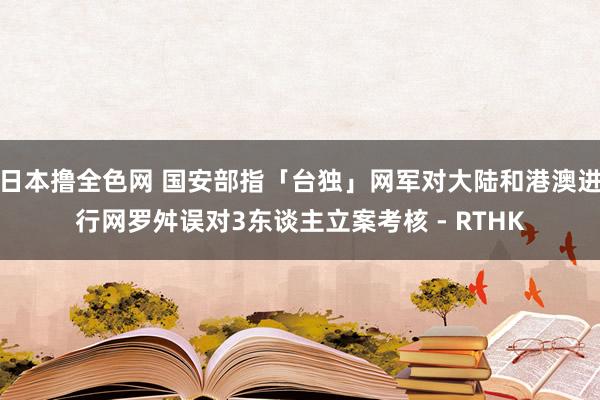 日本撸全色网 国安部指「台独」网军对大陆和港澳进行网罗舛误　对3东谈主立案考核 - RTHK