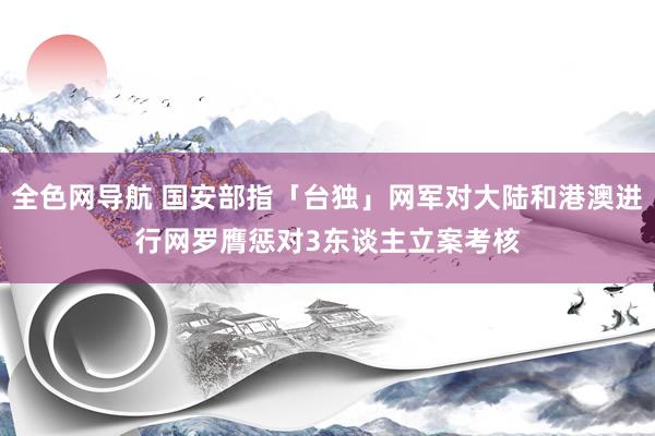 全色网导航 国安部指「台独」网军对大陆和港澳进行网罗膺惩　对3东谈主立案考核