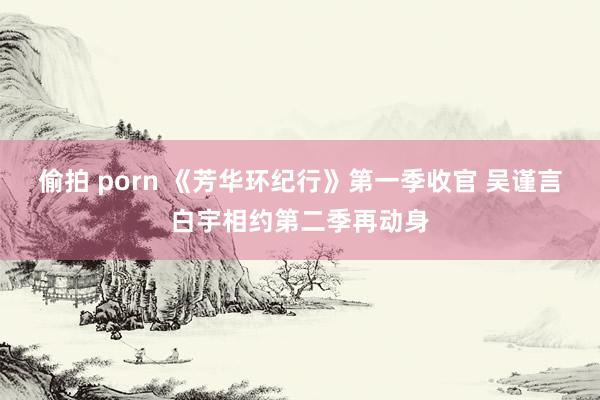 偷拍 porn 《芳华环纪行》第一季收官 吴谨言白宇相约第二季再动身