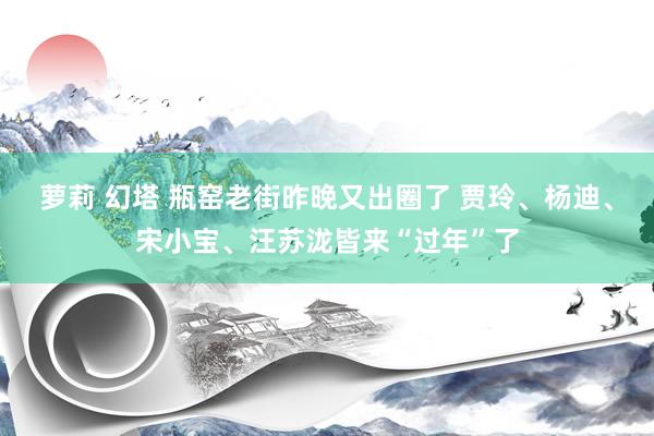 萝莉 幻塔 瓶窑老街昨晚又出圈了 贾玲、杨迪、宋小宝、汪苏泷皆来“过年”了