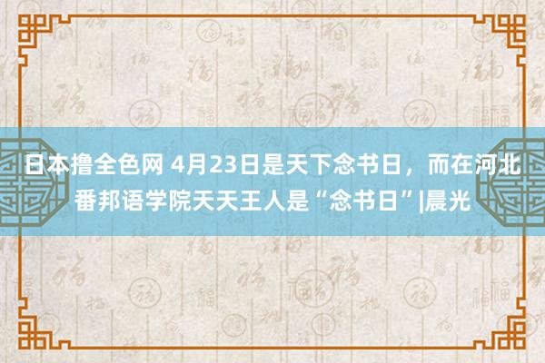 日本撸全色网 4月23日是天下念书日，而在河北番邦语学院天天王人是“念书日”|晨光