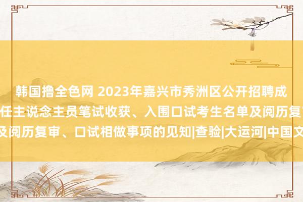 韩国撸全色网 2023年嘉兴市秀洲区公开招聘成东说念主文化时间学校责任主说念主员笔试收获、入围口试考生名单及阅历复审、口试相做事项的见知|查验|大运河|中国文物|中国天下遗产