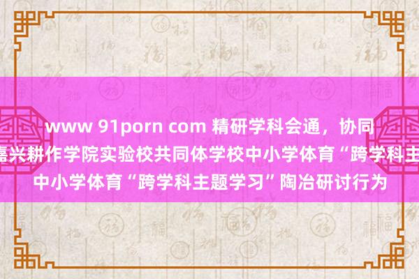 www 91porn com 精研学科会通，协同以体育东说念主——记嘉兴耕作学院实验校共同体学校中小学体育“跨学科主题学习”陶冶研讨行为