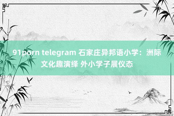 91porn telegram 石家庄异邦语小学：洲际文化趣演绎 外小学子展仪态