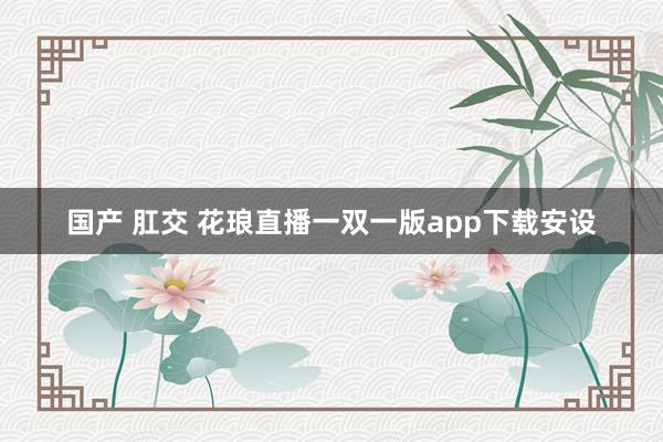 国产 肛交 花琅直播一双一版app下载安设