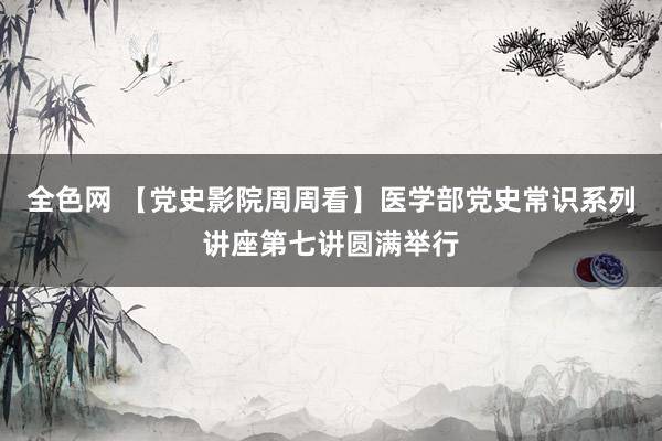 全色网 【党史影院周周看】医学部党史常识系列讲座第七讲圆满举行