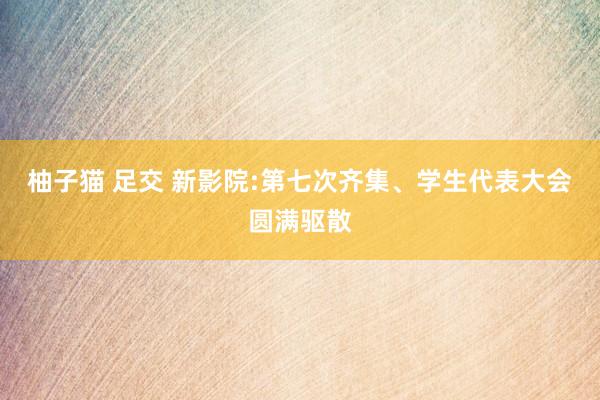 柚子猫 足交 新影院:第七次齐集、学生代表大会圆满驱散