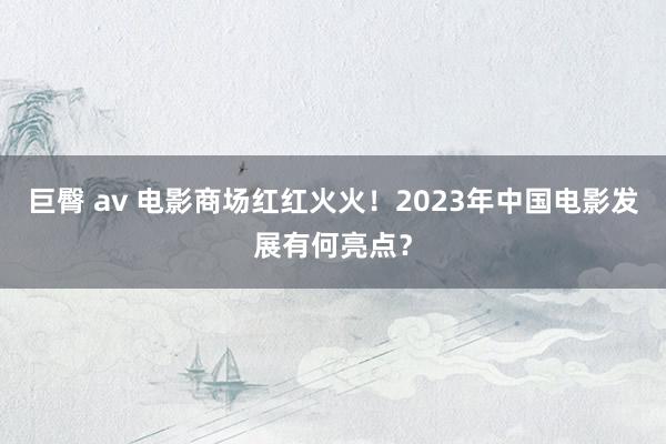 巨臀 av 电影商场红红火火！2023年中国电影发展有何亮点？