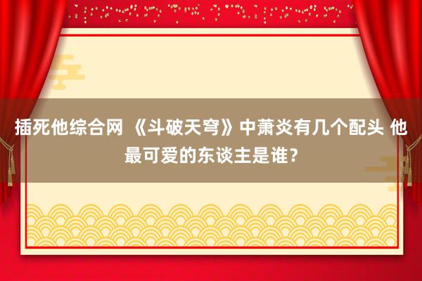 插死他综合网 《斗破天穹》中萧炎有几个配头 他最可爱的东谈主是谁？