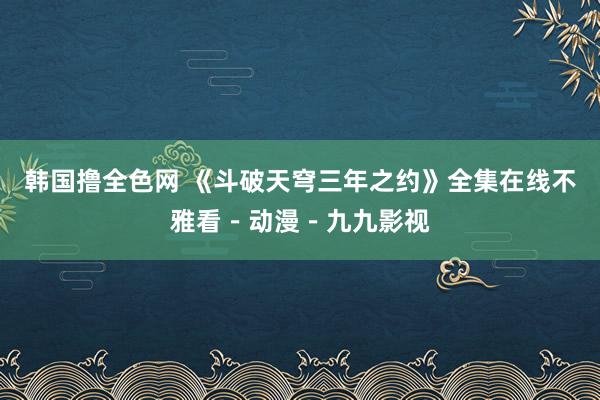 韩国撸全色网 《斗破天穹三年之约》全集在线不雅看－动漫－九九影视