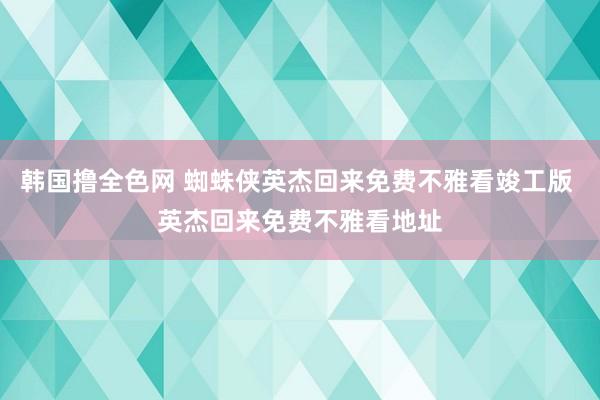 韩国撸全色网 蜘蛛侠英杰回来免费不雅看竣工版 英杰回来免费不雅看地址