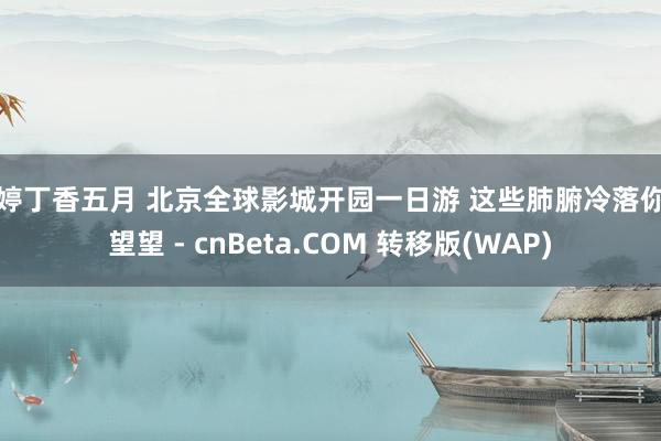 婷婷丁香五月 北京全球影城开园一日游 这些肺腑冷落你得望望 - cnBeta.COM 转移版(WAP)