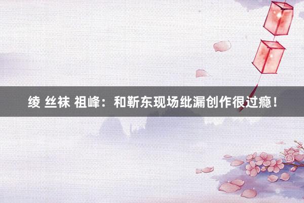 绫 丝袜 祖峰：和靳东现场纰漏创作很过瘾！