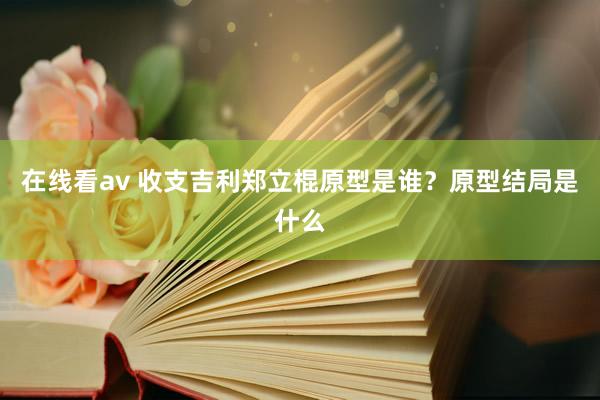 在线看av 收支吉利郑立棍原型是谁？原型结局是什么