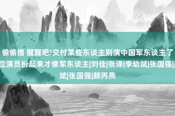 偷偷撸 醒醒吧!交付某些东谈主别演中国军东谈主了，这7位演员扮起来才像军东谈主|刘佳|张译|李幼斌|张国强|颜丙燕