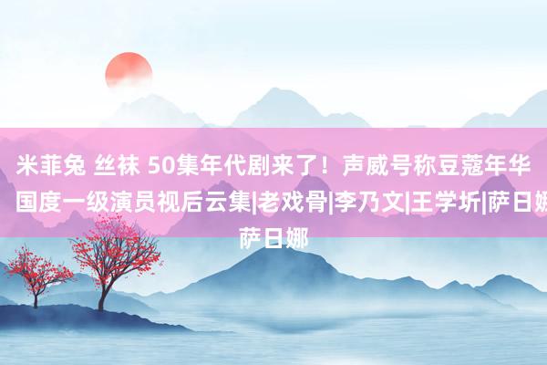 米菲兔 丝袜 50集年代剧来了！声威号称豆蔻年华，国度一级演员视后云集|老戏骨|李乃文|王学圻|萨日娜