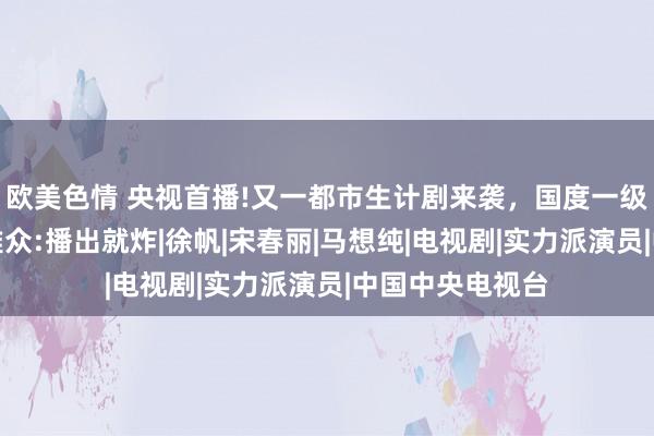 欧美色情 央视首播!又一都市生计剧来袭，国度一级演员作配，不雅众:播出就炸|徐帆|宋春丽|马想纯|电视剧|实力派演员|中国中央电视台