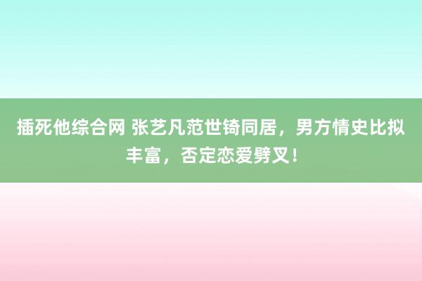 插死他综合网 张艺凡范世锜同居，男方情史比拟丰富，否定恋爱劈叉！