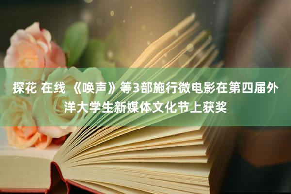 探花 在线 《唤声》等3部施行微电影在第四届外洋大学生新媒体文化节上获奖