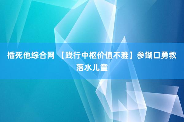 插死他综合网 【践行中枢价值不雅】参餬口勇救落水儿童