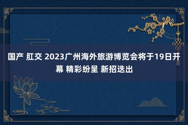 国产 肛交 2023广州海外旅游博览会将于19日开幕 精彩纷呈 新招迭出