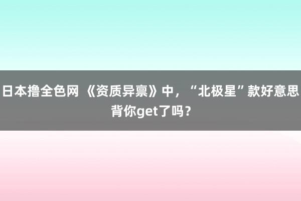 日本撸全色网 《资质异禀》中，“北极星”款好意思背你get了吗？