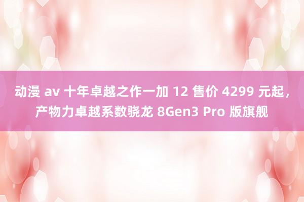 动漫 av 十年卓越之作一加 12 售价 4299 元起，产物力卓越系数骁龙 8Gen3 Pro 版旗舰