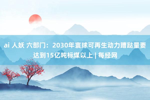 ai 人妖 六部门：2030年寰球可再生动力蹧跶量要达到15亿吨标煤以上 | 每经网