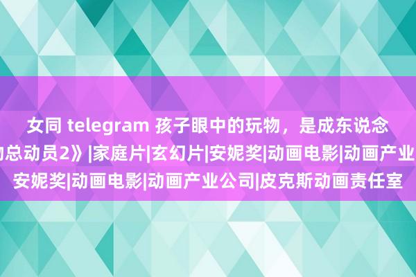 女同 telegram 孩子眼中的玩物，是成东说念主宇宙的初心——《玩物总动员2》|家庭片|玄幻片|安妮奖|动画电影|动画产业公司|皮克斯动画责任室