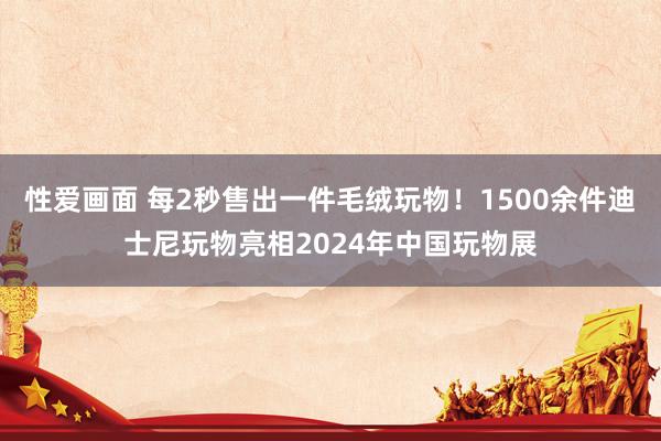 性爱画面 每2秒售出一件毛绒玩物！1500余件迪士尼玩物亮相2024年中国玩物展