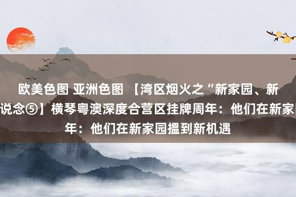 欧美色图 亚洲色图 【湾区烟火之“新家园、新机遇”系列报说念⑤】横琴粤澳深度合营区挂牌周年：他们在新家园搵到新机遇