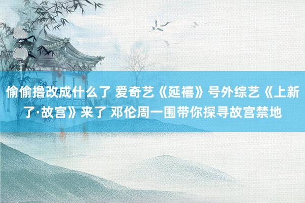 偷偷撸改成什么了 爱奇艺《延禧》号外综艺《上新了·故宫》来了 邓伦周一围带你探寻故宫禁地