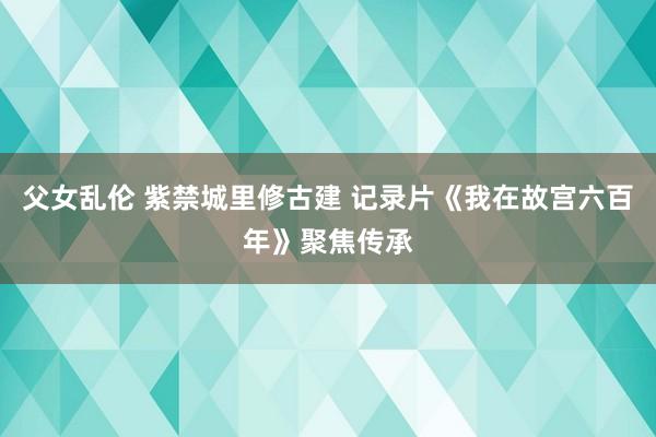 父女乱伦 紫禁城里修古建 记录片《我在故宫六百年》聚焦传承