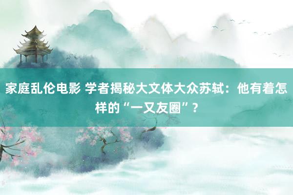 家庭乱伦电影 学者揭秘大文体大众苏轼：他有着怎样的“一又友圈”？