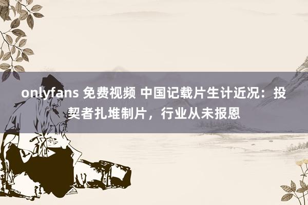 onlyfans 免费视频 中国记载片生计近况：投契者扎堆制片，行业从未报恩